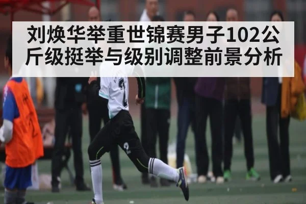 刘焕华举重世锦赛男子102公斤级挺举与级别调整前景分析